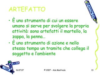 ARTEFATTO È  uno strumento di cui un essere umano si serve per svolgere la propria attività: sono artefatti il martello, la zappa, la penna… È  uno strumento di azione e nello stesso tempo un tramite che collega il soggetto e l’ambiente 