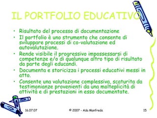 IL PORTFOLIO EDUCATIVO Risultato del processo di documentazione Il portfolio è uno strumento che consente di sviluppare processi di co-valutazione ed autovalutazione. Rende visibile il progressivo impossessarsi di competenze e/o di qualunque altro tipo di risultato da parte degli educandi. Documenta e storicizza i processi educativi messi in atto. Consente una valutazione complessiva, scaturita da testimonianze provenienti da una molteplicità di attività e di prestazioni in esso documentate. 