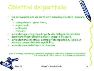 Obiettivi del portfolio Un'autovalutazione da parte del formando che deve imparare a:  categorizzare i propri lavori, organizzarli, analizzarli, criticarli; la valutazione reciproca da parte dei colleghi che possono esaminare il portafoglio a piccoli gruppi o a coppie; la valutazione collettiva, esempio fotocopiando su lucido un lavoro e commentandolo in pubblico;  la valutazione individuale di ciascuno.   (Cfr. M. Pellerey,  Il portafoglio formativo progressivo come nuovo strumento di valutazione delle competenze , al sito internet:  http://www.psicopolis.com ) 