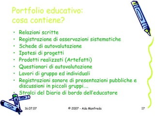 Portfolio educativo: cosa contiene? Relazioni scritte Registrazione di osservazioni sistematiche Schede di autovalutazione Ipotesi di progetti Prodotti realizzati (Artefatti) Questionari di autovalutazione Lavori di gruppo ed individuali Registrazioni sonore di presentazioni pubbliche e discussioni in piccoli gruppi…. Stralci del Diario di bordo dell’educatore 