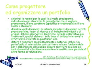 Come progettare  ed organizzare un portfolio chiarirsi le ragioni per le quali lo si vuole predisporre, individuando con chiarezza le competenze che si vogliono promuovere, il loro carattere (specifico o trasversale) e il loro livello o standard;  decidere quali documenti si intende includere: documenti scritti, prove pratiche, lavori di ricerca o di indagine individuali o di gruppo, schede osservative specifiche, schede osservative più trasversali, giudizi elaborati sulla base di colloqui o interviste strutturate, risultati di questionari ecc.;  datare e numerare progressivamente i materiali inclusi. Un portafoglio di valutazione può costituire la base fondamentale per l'elaborazione del giudizio oppure costituire solo uno dei suoi elementi di riferimento accanto o in sostituzione parziale di altre forme di valutazione.   (Cfr. M. Pellerey,  Il portafoglio formativo progressivo come  nuovo strumento di valutazione delle competenze , al sito internet:  http://www.psicopolis.com ) 