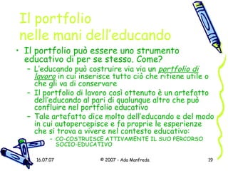 Il portfolio  nelle mani dell’educando Il portfolio può essere uno strumento educativo di per se stesso. Come? L’educando può costruire via via un  portfolio di lavoro  in cui inserisce tutto ciò che ritiene utile o che gli va di conservare Il portfolio di lavoro così ottenuto è un artefatto dell’educando al pari di qualunque altro che può confluire nel portfolio educativo Tale artefatto dice molto dell’educando e del modo in cui autopercepisce e fa proprie le esperienze che si trova a vivere nel contesto educativo: CO-COSTRUISCE ATTIVAMENTE IL SUO PERCORSO SOCIO-EDUCATIVO 