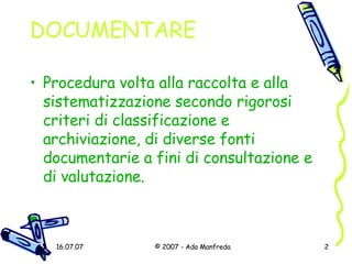 DOCUMENTARE Procedura volta alla raccolta e alla sistematizzazione secondo rigorosi criteri di classificazione e archiviazione, di diverse fonti documentarie a fini di consultazione e di valutazione. 
