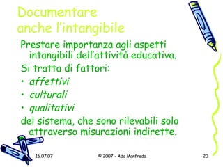 Documentare  anche l’intangibile Prestare importanza agli aspetti intangibili dell’attività educativa.  Si tratta di fattori: affettivi culturali   qualitativi   del sistema, che sono rilevabili solo attraverso misurazioni indirette. 