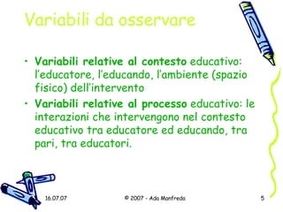 Variabili da osservare Variabili relative al contesto  educativo: l’educatore, l’educando, l’ambiente (spazio fisico) dell’intervento Variabili relative al processo  educativo: le interazioni che intervengono nel contesto educativo tra educatore ed educando, tra pari, tra educatori. 