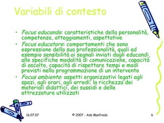 Variabili di contesto Focus educando : caratteristiche della personalità, competenze, atteggiamenti, aspettative Focus educatore : comportamenti che sono espressione della sua professionalità, quali ad esempio sensibilità ai segnali inviati dagli educandi, alle specifiche modalità di comunicazione, capacità di ascolto, capacità di rispettare tempi e modi previsti nella programmazione di un intervento Focus ambiente : aspetti organizzativi legati agli spazi, agli orari, agli arredi; la ricchezza dei materiali didattici, dei sussidi e delle attrezzature utilizzati 