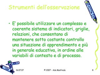 Strumenti dell’osservazione E’ possibile utilizzare un complesso e coerente sistema di indicatori, griglie, relazioni, che consentano di mantenere sotto costante controllo una situazione di apprendimento e più in generale educativa, in ordine alle variabili di contesto e di processo. 