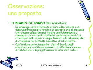 Osservazione:  una proposta Il  DIARIO DI BORDO  dell’educatore: Lo propongo come strumento di auto-osservazione e di osservazione sia sulle variabili di contesto che di processo che ciascun educatore può tenere quotidianamente o comunque con una certa assiduità, quale mezzo ‘meta’ di riflessione sulle azioni, i comportamenti e le situazioni che si sviluppano nel contesto educativo di riferimento. Confrontare periodicamente i diari di bordo degli educatori può costituire momento di riflessione comune, di valutazione e di progettazione di interventi futuri. 