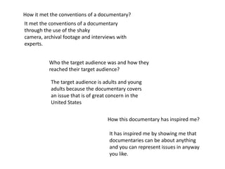 How it met the conventions of a documentary?
It met the conventions of a documentary
through the use of the shaky
camera, archival footage and interviews with
experts.


          Who the target audience was and how they
          reached their target audience?

           The target audience is adults and young
           adults because the documentary covers
           an issue that is of great concern in the
           United States


                                   How this documentary has inspired me?

                                    It has inspired me by showing me that
                                    documentaries can be about anything
                                    and you can represent issues in anyway
                                    you like.
 