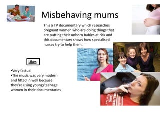 Misbehaving mums
                  This a TV documentary which researches
                  pregnant women who are doing things that
                  are putting their unborn babies at risk and
                  this documentary shows how specialised
                  nurses try to help them.



         Likes

•Very factual
•The music was very modern
and fitted in well because
they’re using young/teenage
women in their documentaries
 