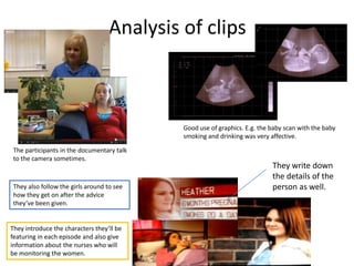 Analysis of clips



                                            Good use of graphics. E.g. the baby scan with the baby
                                            smoking and drinking was very affective.

 The participants in the documentary talk
 to the camera sometimes.
                                                                           They write down
                                                                           the details of the
 They also follow the girls around to see                                  person as well.
 how they get on after the advice
 they’ve been given.


They introduce the characters they’ll be
featuring in each episode and also give
information about the nurses who will
be monitoring the women.
 