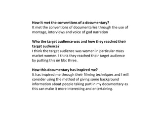 How it met the conventions of a documentary?
It met the conventions of documentaries through the use of
montage, interviews and voice of god narration

Who the target audience was and how they reached their
target audience?
I think the target audience was women in particular mass
market women. I think they reached their target audience
by putting this on bbc three.

How this documentary has inspired me?
It has inspired me through their filming techniques and I will
consider using the method of giving some background
information about people taking part in my documentary as
this can make it more interesting and entertaining.
 