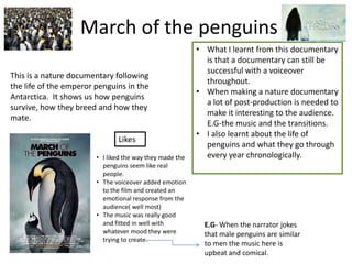 March of the penguins
                                                          • What I learnt from this documentary
                                                            is that a documentary can still be
                                                            successful with a voiceover
This is a nature documentary following
                                                            throughout.
the life of the emperor penguins in the
                                                          • When making a nature documentary
Antarctica. It shows us how penguins
                                                            a lot of post-production is needed to
survive, how they breed and how they
                                                            make it interesting to the audience.
mate.
                                                            E.G-the music and the transitions.
                                                          • I also learnt about the life of
                               Likes
                                                            penguins and what they go through
                        • I liked the way they made the     every year chronologically.
                          penguins seem like real
                          people.
                        • The voiceover added emotion
                          to the film and created an
                          emotional response from the
                          audience( well most)
                        • The music was really good
                          and fitted in well with           E.G- When the narrator jokes
                          whatever mood they were           that male penguins are similar
                          trying to create.
                                                            to men the music here is
                                                            upbeat and comical.
 