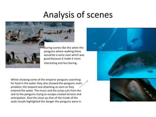 Analysis of scenes


                          During scenes like this when the
                          penguins where walking there
                          would be a voice over which was
                          good because it made it more
                          interesting and less boring.




Whilst showing some of the emperor penguins searching
for food in the water they also showed the penguins main
predator, the leopard seal attacking as soon as they
entered the water. The music and the jump cuts from the
seal to the penguins trying to escape created tension and
anticipation. Also the close up shot of the inside of the
seals mouth highlighted the danger the penguins were in.
 