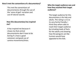 How it met the conventions of a documentary?
                                               Who the target audience was and
     This met the conventions of               how they reached their target
     documentaries through the use of          audience?
     the ‘voice of god’ narration and
     use of natural sounds.                     The target audience for this
                                                documentary is for kids and
                                                adults. The rating is a G so
     How this documentary has inspired          its very family friendly. I
     me?                                        think they where able to
                                                reach their target audience
     It has inspired me because it              by including loads of facts
     shows me that animal                       for the adults and showing
     documentaries don't have to be             how the penguins act like
     boring if u have a good                    humans would have
     voiceover and good use of                  appealed to the kids.
     camera movements/shots.
 