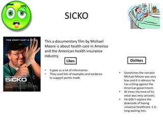 SICKO

This a documentary film by Michael
Moore is about health care in America
and the American health insurance
industry.
            Likes                                     Dislikes

•   It gave us a lot of information
•   They used lots of examples and evidence   •   Sometimes the narrator
    to support points made.                       Michael Moore was very
                                                  bias and it is obvious he
                                                  has a thing against the
                                                  American government.
                                              •   At times the tone of his
                                                  voice was very sarcastic.
                                              •   He didn't explore the
                                                  downside of having
                                                  universal healthcare. E.G-
                                                  long waiting lists.
 