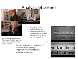 Analysis of scenes



                                      They introduce the
                                      participants they are
                                      interviewing and clearly
                                      introduce them by showing
                                      their names on the screen
                                      and their profession.
The narrator gets information
from doctors in other countries
and compares it to the health
care in America.
                      He uses close-ups of important
                      documents and highlights
                      important information for the
                      audience to focus on.
 