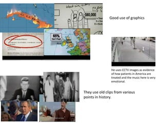 Good use of graphics




                He uses CCTV images as evidence
                of how patients in America are
                treated and the music here is very
                emotional.


They use old clips from various
points in history.
 
