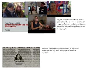 He gets true life stories from various
                   people in order to build an emotional
                   response from the audience and even
                   shows the method he used to contact
                   these people.




Most of the images that are used are in sync with
the voiceover. E.g. This newspaper article of a
woman.
 