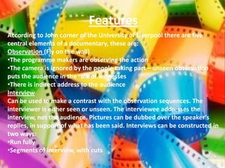 Features
According to John corner of the University of Liverpool there are five
central elements of a documentary, these are:
Observation (Fly on the wall)
•The programme makers are observing the action
•The camera is ignored by the people taking part – unseen observation
puts the audience in the role of witnesses
•There is indirect address to the audience
Interview
Can be used to make a contrast with the observation sequences. The
interviewer is either seen or unseen. The interviewee addresses the
interview, not the audience. Pictures can be dubbed over the speaker’s
replies, in support of what has been said. Interviews can be constructed in
two ways:
•Run fully
•Segments of interview, with cuts
 