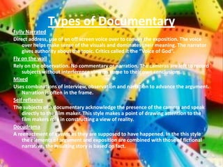Types of Documentary
Fully Narrated
Direct address, use of an off screen voice over to convey the exposition. The voice
    over helps make sense of the visuals and dominates their meaning. The narrator
    gives authority about the topic. Critics called it the “Voice of God”.
Fly on the wall
Rely on the observation. No commentary or narration. The cameras are left to record
    subjects without interference viewers come to their own conclusions.
Mixed
Uses combinations of interview, observation and narration to advance the argument.
    Narration is often in the frame.
Self reflexive
The subjects of a documentary acknowledge the presence of the camera and speak
    directly to the film maker. This style makes a point of drawing attention to the
    film makers role in constructing a view of reality.
Docudrama
A reenactment of events as they are supposed to have happened. In the this style
    the elements of argument and exposition are combined with those of fictional
    narrative, the resulting story is based on fact.
 