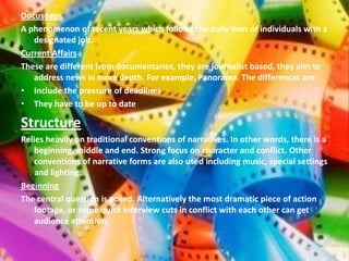 Docusoaps
A phenomenon of recent years which follows the daily lives of individuals with a
   designated job.
Current Affairs
These are different from documentaries, they are journalist based, they aim to
   address news in more depth. For example, Panorama. The differences are:
• Include the pressure of deadlines
• They have to be up to date

Structure
Relies heavily on traditional conventions of narratives. In other words, there is a
   beginning, middle and end. Strong focus on character and conflict. Other
   conventions of narrative forms are also used including music, special settings
   and lighting.
Beginning
The central question is posed. Alternatively the most dramatic piece of action
   footage, or some quick interview cuts in conflict with each other can get
   audience attention.
 