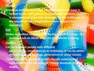 Middle
Known as complication stage, often examines the issue in
  human terms, with a focus on people and opinions. Conflict
  is strengthened to provide blockages for the fulfillment of
  the exposition. All complications must support the
  exposition.
End
Makes exposition fully apparent by the resolution stage, the
  audience has no doubt what the programme is saying.
Conflict
Can be between people with different
  beliefs, goals, circumstances or ambitions. It can be within
  an indiviual, surroundings, generations or social classes.
*conflict must be shown in action. Usually some kind of
  confrontation, for the camera. Often it develops through
  stages.
 