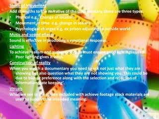 Sense of Movement
Add strengths to the narrative of the documentary, there are three types:
• Physical e.g.. Change of location
• Movement in time e.g. change in season
• Psychological changes e.g. ex prison adjusting to outside world
Music and sound effects
Sound is effective in producing a emotional response.
Lighting
To achieve realism and authenticity you must ensure good lighting is used.
   Poor lighting gives it ways.
Construction of reality
When you watch a documentary you need to ask not just what they are
   showing but also question what they are not showing you. This could be
   due to bias or preference along with the selection and rejection of
   information ‘gate keeping’.
Visuals
What we see in the screen included with achieve footage stock materials are
   used to support the intended meaning.
 