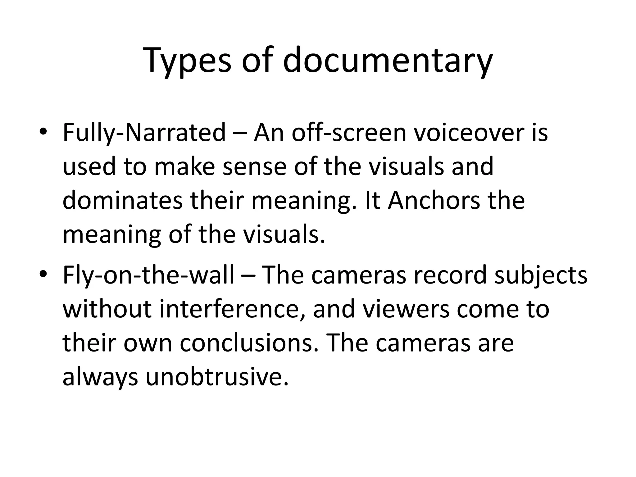 Types of documentary
• Fully-Narrated – An off-screen voiceover is
used to make sense of the visuals and
dominates their meaning. It Anchors the
meaning of the visuals.
• Fly-on-the-wall – The cameras record subjects
without interference, and viewers come to
their own conclusions. The cameras are
always unobtrusive.
 