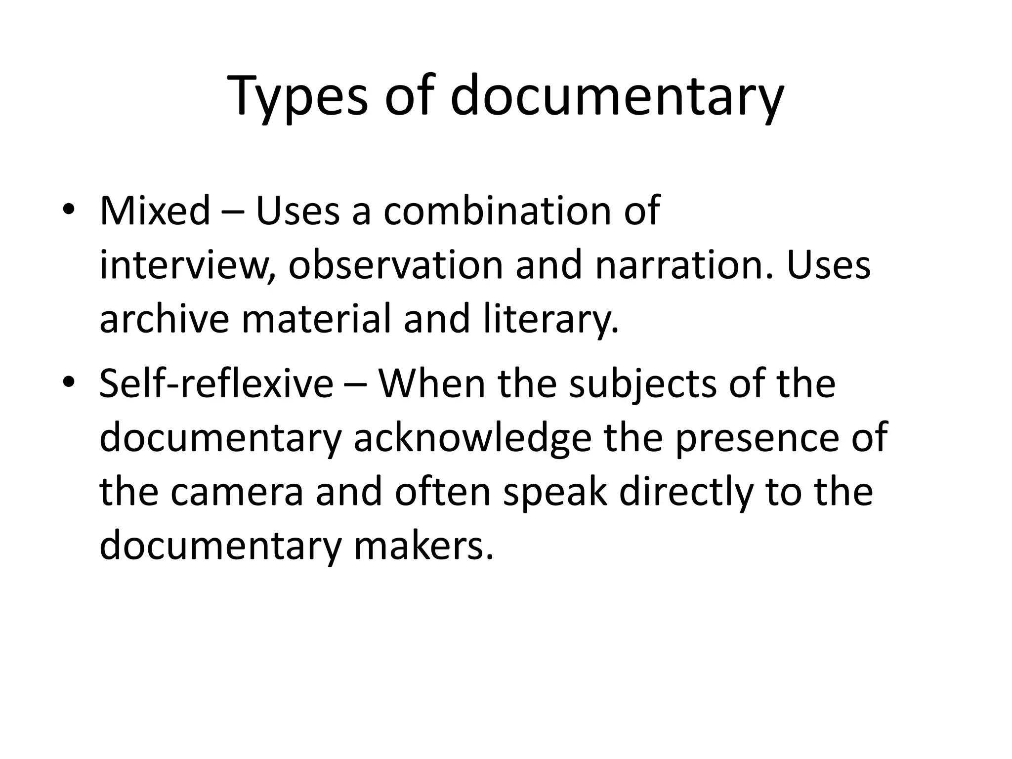 Types of documentary
• Mixed – Uses a combination of
interview, observation and narration. Uses
archive material and literary.
• Self-reflexive – When the subjects of the
documentary acknowledge the presence of
the camera and often speak directly to the
documentary makers.
 