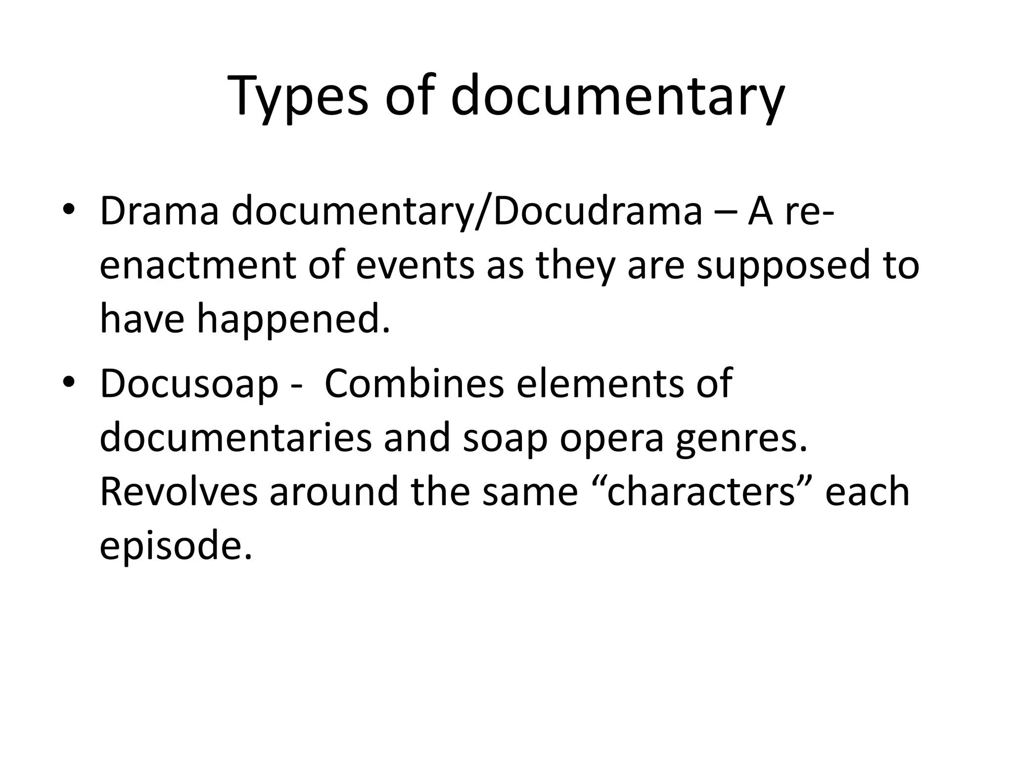 Types of documentary
• Drama documentary/Docudrama – A re-
enactment of events as they are supposed to
have happened.
• Docusoap - Combines elements of
documentaries and soap opera genres.
Revolves around the same “characters” each
episode.
 