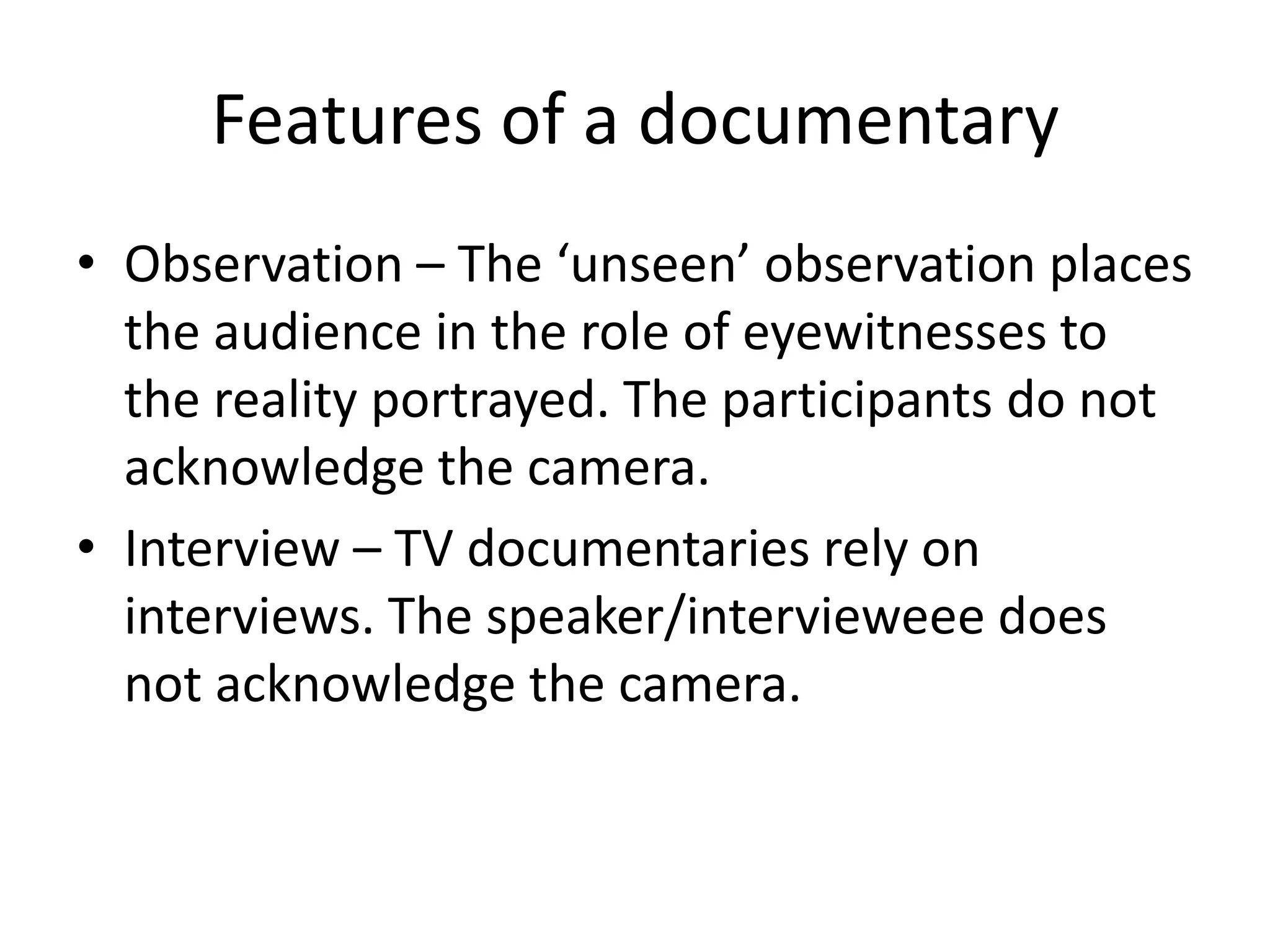 Features of a documentary
• Observation – The ‘unseen’ observation places
the audience in the role of eyewitnesses to
the reality portrayed. The participants do not
acknowledge the camera.
• Interview – TV documentaries rely on
interviews. The speaker/intervieweee does
not acknowledge the camera.
 