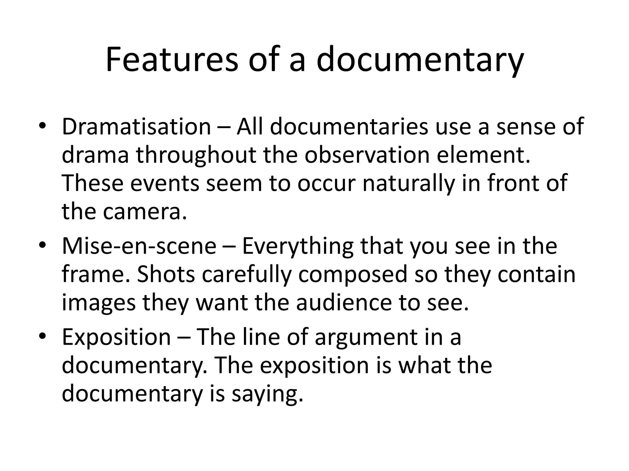 Features of a documentary
• Dramatisation – All documentaries use a sense of
drama throughout the observation element.
These events seem to occur naturally in front of
the camera.
• Mise-en-scene – Everything that you see in the
frame. Shots carefully composed so they contain
images they want the audience to see.
• Exposition – The line of argument in a
documentary. The exposition is what the
documentary is saying.
 