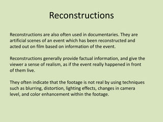 Reconstructions
Reconstructions are also often used in documentaries. They are
artificial scenes of an event which has been reconstructed and
acted out on film based on information of the event.
Reconstructions generally provide factual information, and give the
viewer a sense of realism, as if the event really happened in front
of them live.
They often indicate that the footage is not real by using techniques
such as blurring, distortion, lighting effects, changes in camera
level, and color enhancement within the footage.

 