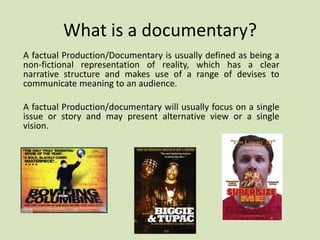What is a documentary?
A factual Production/Documentary is usually defined as being a
non-fictional representation of reality, which has a clear
narrative structure and makes use of a range of devises to
communicate meaning to an audience.
A factual Production/documentary will usually focus on a single
issue or story and may present alternative view or a single
vision.

 
