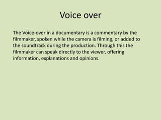 Voice over
The Voice-over in a documentary is a commentary by the
filmmaker, spoken while the camera is filming, or added to
the soundtrack during the production. Through this the
filmmaker can speak directly to the viewer, offering
information, explanations and opinions.

 