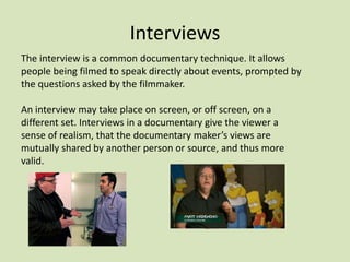 Interviews
The interview is a common documentary technique. It allows
people being filmed to speak directly about events, prompted by
the questions asked by the filmmaker.

An interview may take place on screen, or off screen, on a
different set. Interviews in a documentary give the viewer a
sense of realism, that the documentary maker’s views are
mutually shared by another person or source, and thus more
valid.

 