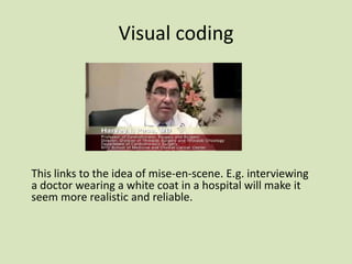 Visual coding

This links to the idea of mise-en-scene. E.g. interviewing
a doctor wearing a white coat in a hospital will make it
seem more realistic and reliable.

 