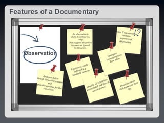 Observation
An observation is
where it is filmed in a
way
that suggests the camera
is unseen or ignored
by the actors.
Features of a Documentary
 