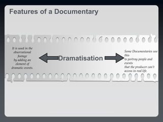 Features of a Documentary
Dramatisation
Some Documentaries use
this
to portray people and
events
that the producer can’t
access in real life.
It is used in the
observational
footage
by adding an
element of
dramatic events.
 