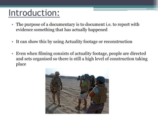Introduction:
• The purpose of a documentary is to document i.e. to report with
evidence something that has actually happened
• It can show this by using Actuality footage or reconstruction
• Even when filming consists of actuality footage, people are directed
and sets organised so there is still a high level of construction taking
place
 