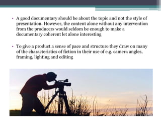 • A good documentary should be about the topic and not the style of
presentation. However, the content alone without any intervention
from the producers would seldom be enough to make a
documentary coherent let alone interesting
• To give a product a sense of pace and structure they draw on many
of the characteristics of fiction in their use of e.g. camera angles,
framing, lighting and editing
 