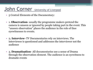 John Corner -University of Liverpool
• 5 Central Elements of the Documentary:
• 1. Observation- usually the programme makers pretend the
camera is unseen or ignored by people taking part in the event. This
“unseen observation” places the audience in the role of thee
eyewitnesses to events.
• 2. Interview- TV Documentaries rely on interviews. The
interviewee is questioned and addresses the interviewer not the
audience
• 3. Dramatisation- All documentaries use a sense of Drama
through the observation element. The audience is an eyewitness to
dramatic events
 