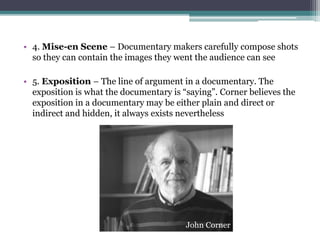 • 4. Mise-en Scene – Documentary makers carefully compose shots
so they can contain the images they went the audience can see
• 5. Exposition – The line of argument in a documentary. The
exposition is what the documentary is “saying”. Corner believes the
exposition in a documentary may be either plain and direct or
indirect and hidden, it always exists nevertheless
John Corner
 