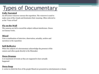 Types of Documentary
Fully Narrated
An off-screen voiceover conveys the exposition. The voiceover is used to
make sense of the visuals and dominates their meaning. Often referred to
as the “Voice of God”
Fly on the Wall
The cameras are left to record the subject without interference. Draws
on Cinema Verite.
Mixed
Uses a combination of interview, observation, actuality, archive and
narration in the exposition
Self-Reflexive
When the subjects of a documentary acknowledge the presence of the
camera and often speak directly to the filmmaker
Docu-Dramas
A re-enactment of events as they are supposed to have actually
happened
Docu-Soap
A series in which the lives of the people filmed are presented as entertainment or drama
 