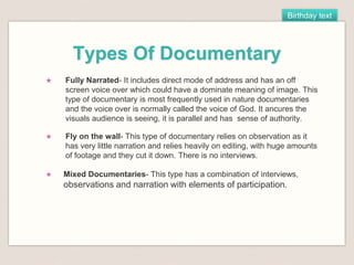 Birthday text
Types Of Documentary
★ Fully Narrated- It includes direct mode of address and has an off
screen voice over which could have a dominate meaning of image. This
type of documentary is most frequently used in nature documentaries
and the voice over is normally called the voice of God. It ancures the
visuals audience is seeing, it is parallel and has sense of authority.
★ Fly on the wall- This type of documentary relies on observation as it
has very little narration and relies heavily on editing, with huge amounts
of footage and they cut it down. There is no interviews.
★ Mixed Documentaries- This type has a combination of interviews,
observations and narration with elements of participation.
 