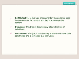 Birthday text
★ Self Reflective- In this type of documentary the audience sees
the presenter or the narrator, and they acknowledge the
camera.
★ Docusoap- This type of documentary follows the lives of
individuals.
★ Docudrama- This type of documentary is events that have been
constructed and is rein acted e.g. crimwatch
 