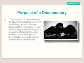 Documentaries
Purpose of a Documentary
★ The purpose of a Documentary is
to document aspects of reality and
maintaining a historical record.
Documentaries are based on true
facts as they are based on real life
situations. Documentaries also
have to Inform, Educate, and
Entertain but the most important
ones is Inform and Educate.
 