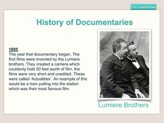 Documentaries
History of Documentaries
1895
The year that documentary began, The
first films were invented by the Lumiere
brothers. They created a camera which
couldonly hold 50 feet worth of film, the
films were very short and unedited. These
were called ‘Actualities’. An example of this
would be a train pulling into the station
which was their most famous film.
Lumiere Brothers
 