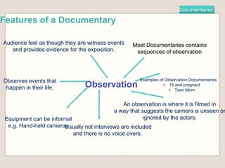 Documentaries
Features of a Documentary
Observation
Most Documentaries contains
sequences of observation
An observation is where it is filmed in
a way that suggests the camera is unseen or
ignored by the actors.
Audience feel as though they are witness events
and provides evidence for the exposition.
Observes events that
happen in their life.
Equipment can be informal
e.g. Hand-held camerasUsually not interviews are included
and there is no voice overs.
Examples of Observation Documentaries
★ 16 and pregnant
★ Teen Mom
 